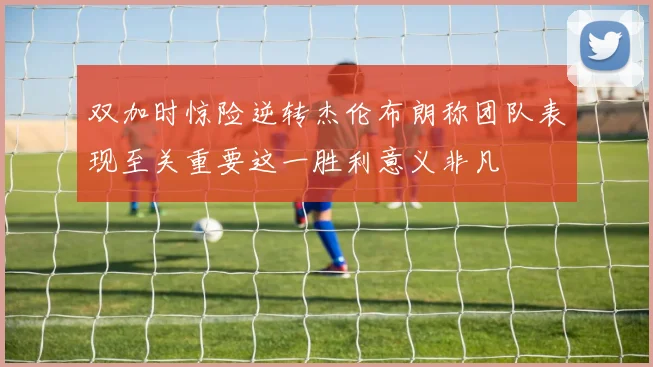 双加时惊险逆转杰伦布朗称团队表现至关重要这一胜利意义非凡