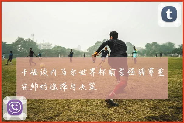 卡福谈内马尔世界杯前景强调尊重安帅的选择与决策
