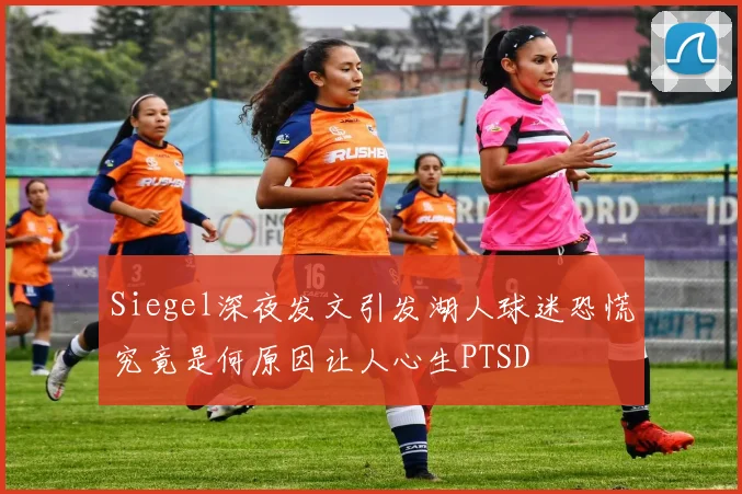 Siegel深夜发文引发湖人球迷恐慌究竟是何原因让人心生PTSD
