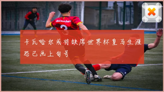 卡瓦哈尔或将缺席世界杯皇马生涯恐已画上句号