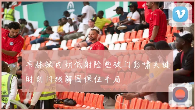 韦林顿内切低射险些破门彭啸关键时刻门线解围保住平局