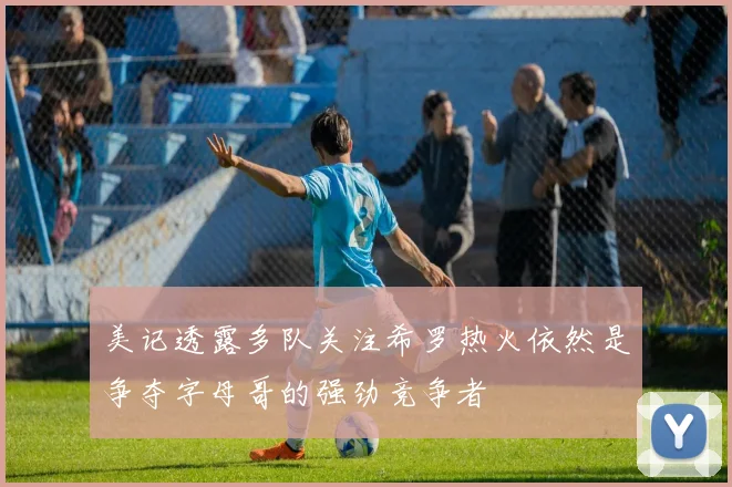 美记透露多队关注希罗热火依然是争夺字母哥的强劲竞争者