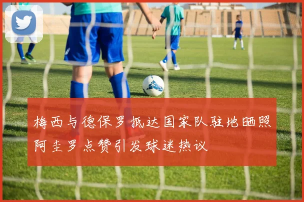 梅西与德保罗抵达国家队驻地晒照阿圭罗点赞引发球迷热议