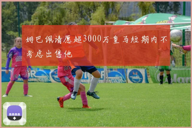 姆巴佩请愿超3000万皇马短期内不考虑出售他