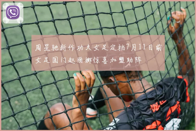 周星驰新作功夫女足定档7月11日前女足国门赵丽娜惊喜加盟助阵