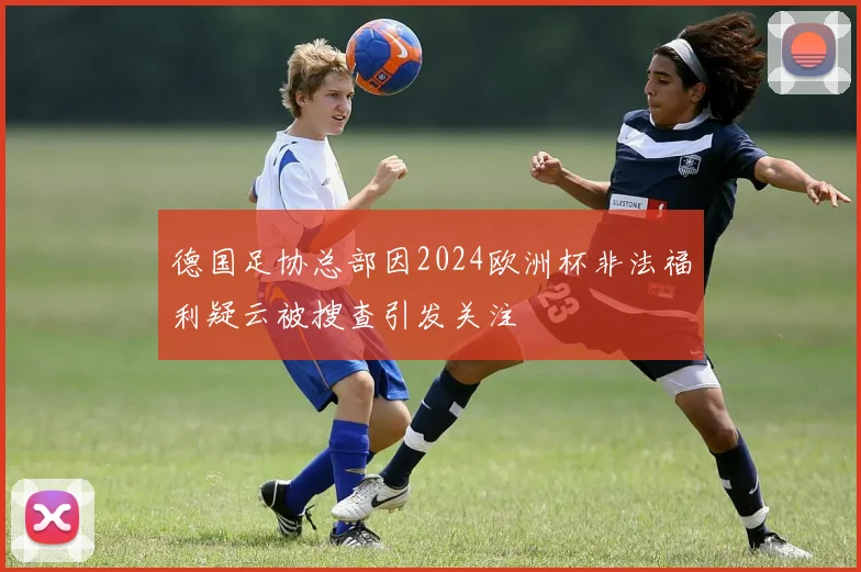 德国足协总部因2024欧洲杯非法福利疑云被搜查引发关注