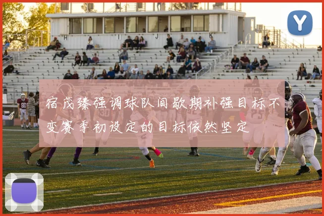 宿茂臻强调球队间歇期补强目标不变赛季初设定的目标依然坚定