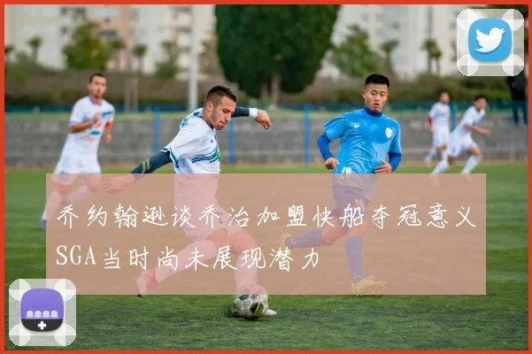 乔约翰逊谈乔治加盟快船夺冠意义SGA当时尚未展现潜力
