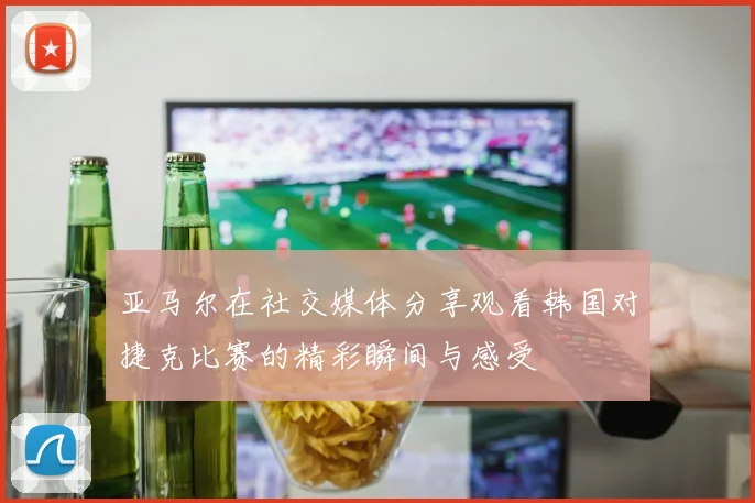 亚马尔在社交媒体分享观看韩国对捷克比赛的精彩瞬间与感受