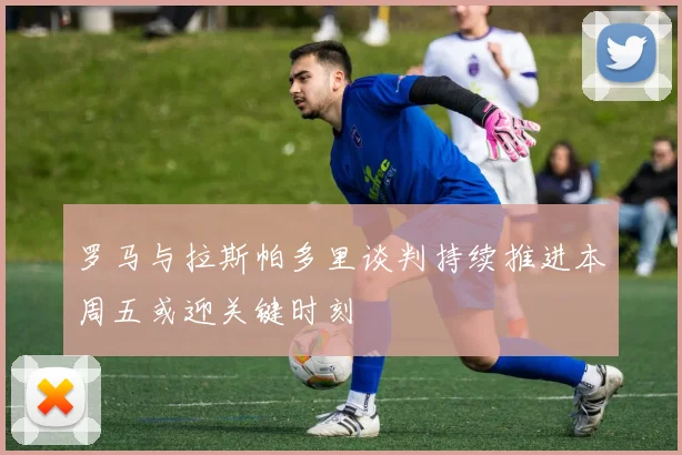 罗马与拉斯帕多里谈判持续推进本周五或迎关键时刻