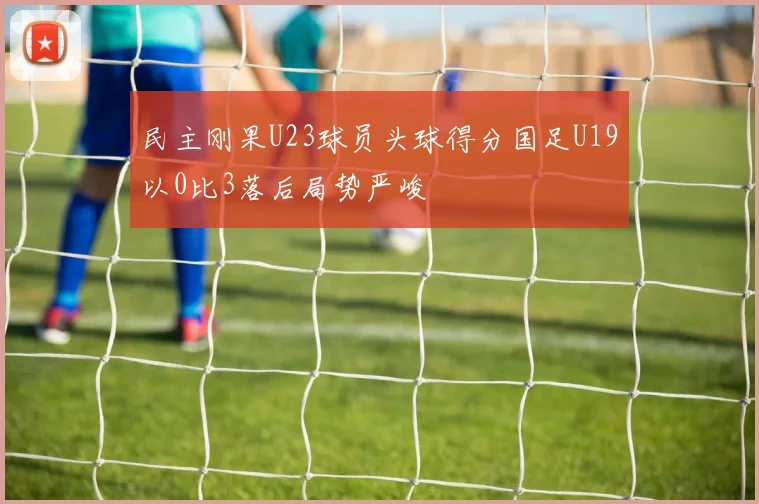 民主刚果U23球员头球得分国足U19以0比3落后局势严峻