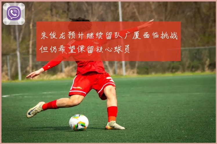朱俊龙预计继续留队广厦面临挑战但仍希望保留核心球员