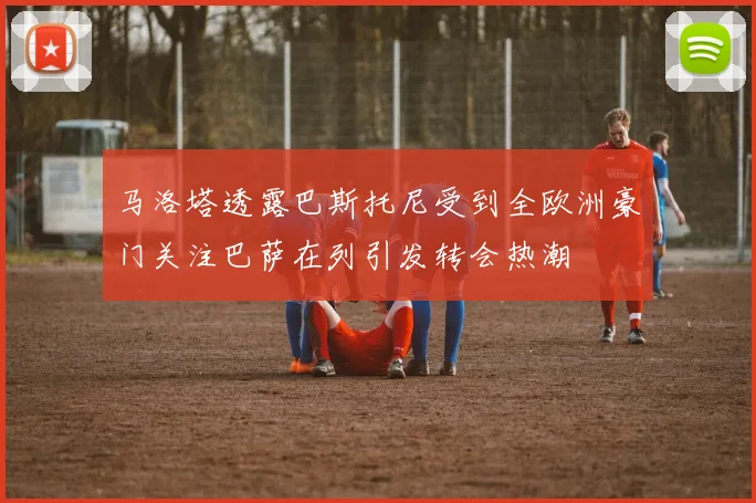 马洛塔透露巴斯托尼受到全欧洲豪门关注巴萨在列引发转会热潮