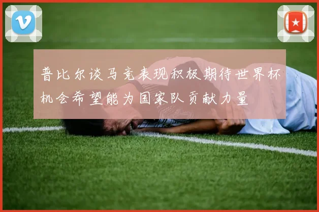 普比尔谈马竞表现积极期待世界杯机会希望能为国家队贡献力量