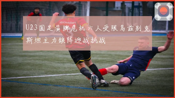U23国足黄牌危机六人受限乌兹别克斯坦主力缺阵迎战挑战