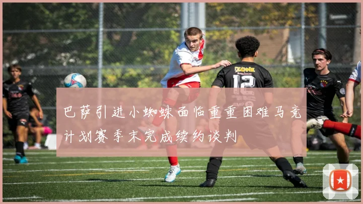 巴萨引进小蜘蛛面临重重困难马竞计划赛季末完成续约谈判