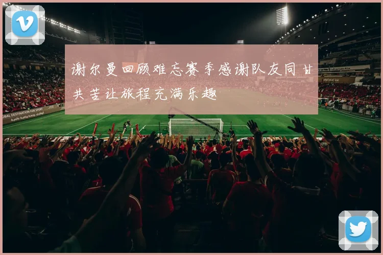 谢尔曼回顾难忘赛季感谢队友同甘共苦让旅程充满乐趣