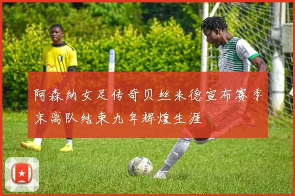 阿森纳女足传奇贝丝米德宣布赛季末离队结束九年辉煌生涯