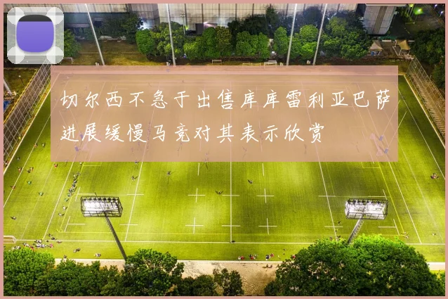 切尔西不急于出售库库雷利亚巴萨进展缓慢马竞对其表示欣赏