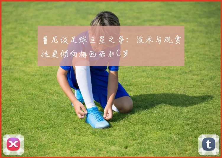 鲁尼谈足球巨星之争：技术与观赏性更倾向梅西而非C罗