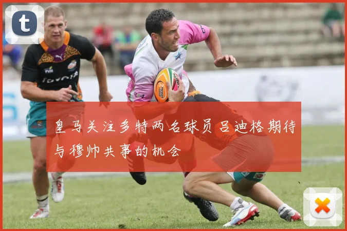 皇马关注多特两名球员吕迪格期待与穆帅共事的机会