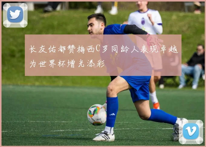 长友佑都赞梅西C罗同龄人表现卓越为世界杯增光添彩